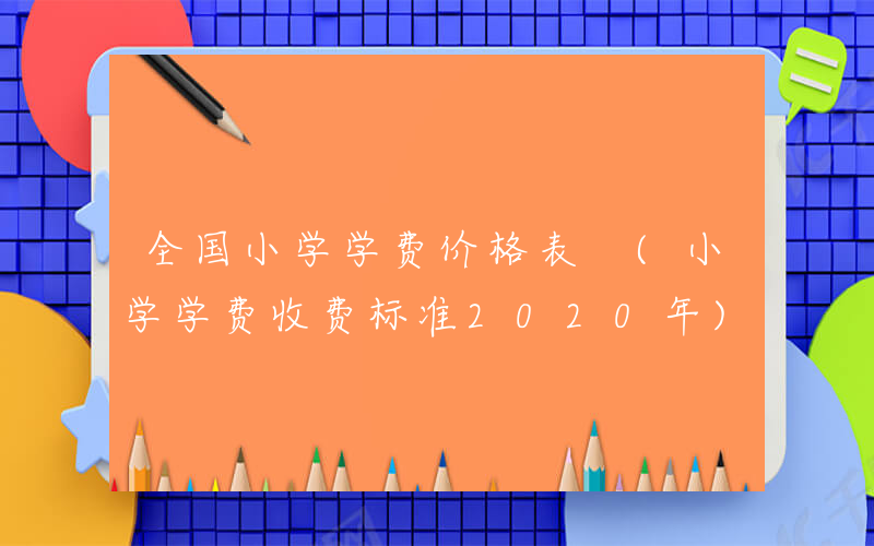 全国小学学费价格表 (小学学费收费标准2020年)